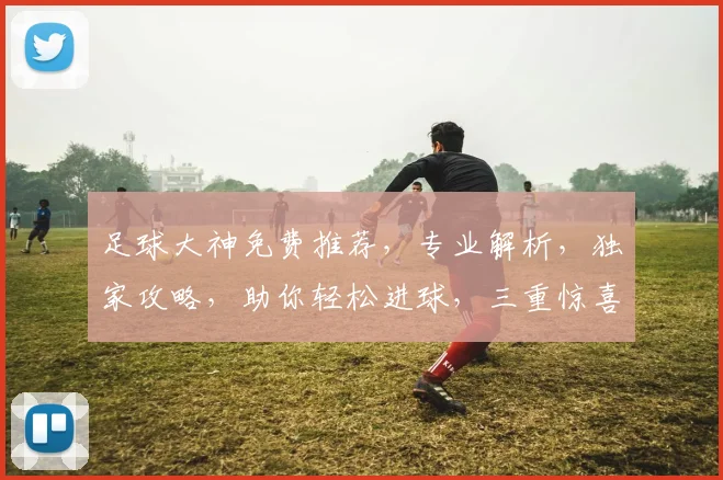 足球大神免费推荐，专业解析，独家攻略，助你轻松进球，三重惊喜，不容错过